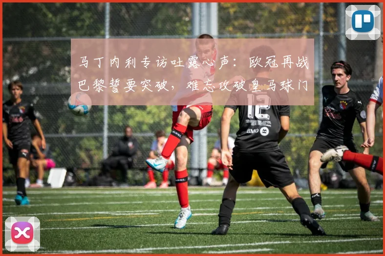 马丁内利专访吐露心声：欧冠再战巴黎誓要突破，难忘攻破皇马球门瞬间