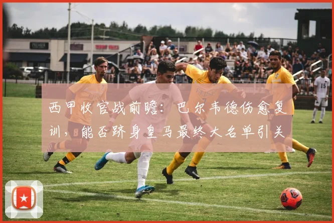 西甲收官战前瞻：巴尔韦德伤愈复训，能否跻身皇马最终大名单引关注