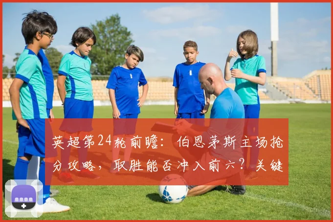 英超第24轮前瞻：伯恩茅斯主场抢分攻略，取胜能否冲入前六？关键战分析