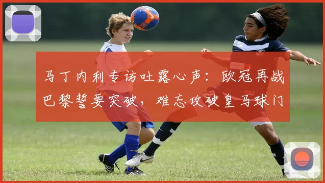 马丁内利专访吐露心声:欧冠再战巴黎誓要突破,难忘攻破皇马球门瞬间