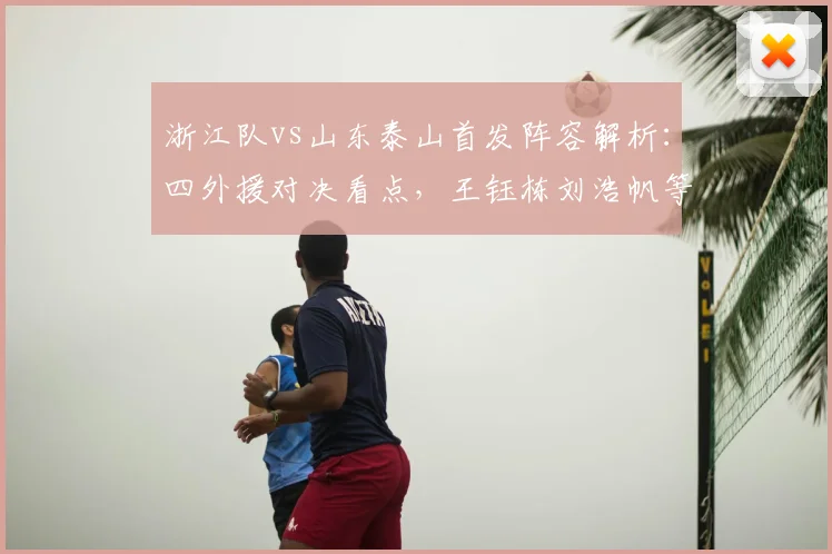 浙江队vs山东泰山首发阵容解析：四外援对决看点，王钰栋刘浩帆等新星表现前瞻