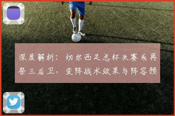 深度解析：切尔西足总杯决赛或再祭三后卫，变阵战术效果与阵容预测